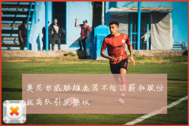 奥尼尔威胁雄鹿若不给顶薪和股份就离队引发热议