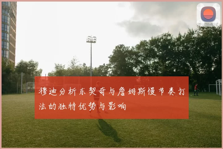 穆迪分析东契奇与詹姆斯慢节奏打法的独特优势与影响