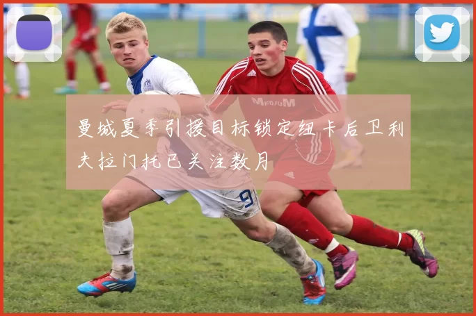 曼城夏季引援目标锁定纽卡后卫利夫拉门托已关注数月