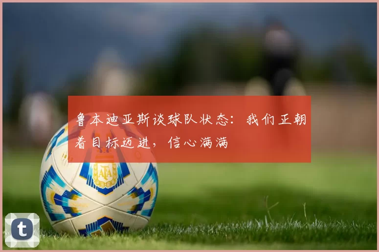 鲁本迪亚斯谈球队状态：我们正朝着目标迈进，信心满满