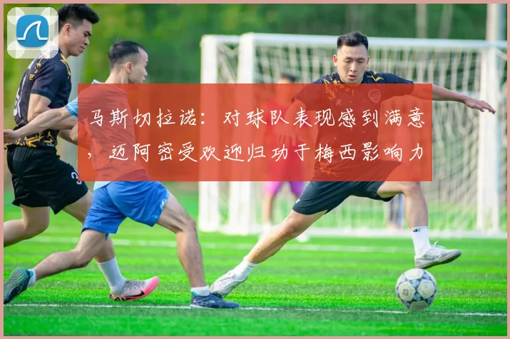 马斯切拉诺：对球队表现感到满意，迈阿密受欢迎归功于梅西影响力