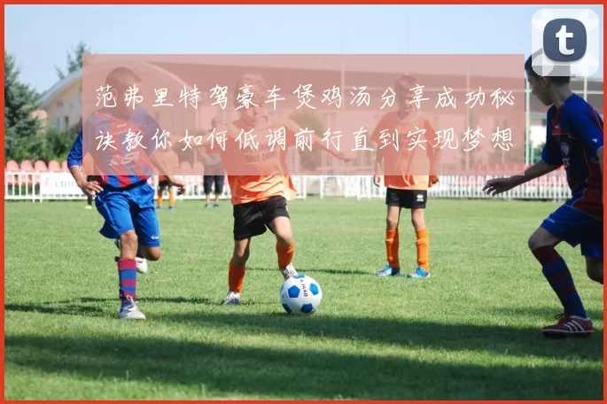 范弗里特驾豪车煲鸡汤分享成功秘诀教你如何低调前行直到实现梦想