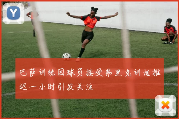 巴萨训练因球员接受弗里克训话推迟一小时引发关注