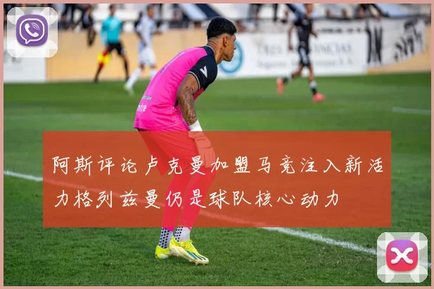 阿斯评论卢克曼加盟马竞注入新活力格列兹曼仍是球队核心动力