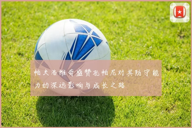 帕夫洛维奇盛赞孔帕尼对其防守能力的深远影响与成长之路