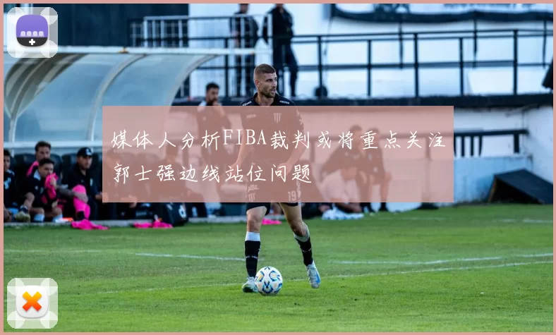 媒体人分析FIBA裁判或将重点关注郭士强边线站位问题