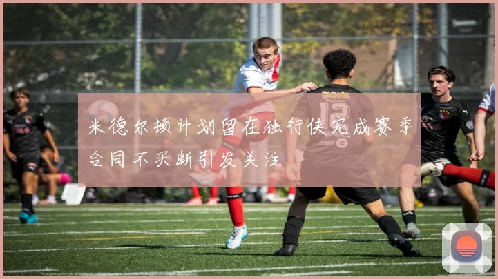 米德尔顿计划留在独行侠完成赛季合同不买断引发关注