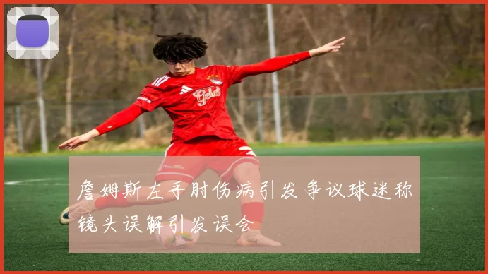 詹姆斯左手肘伤病引发争议球迷称镜头误解引发误会