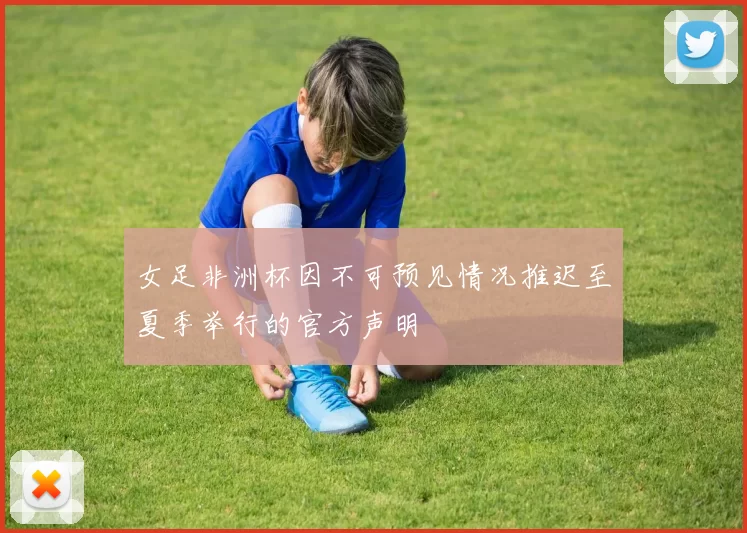 女足非洲杯因不可预见情况推迟至夏季举行的官方声明