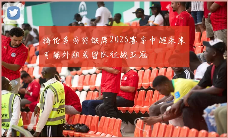 梅伦多或将缺席2026赛季中超未来可能外租或留队征战亚冠