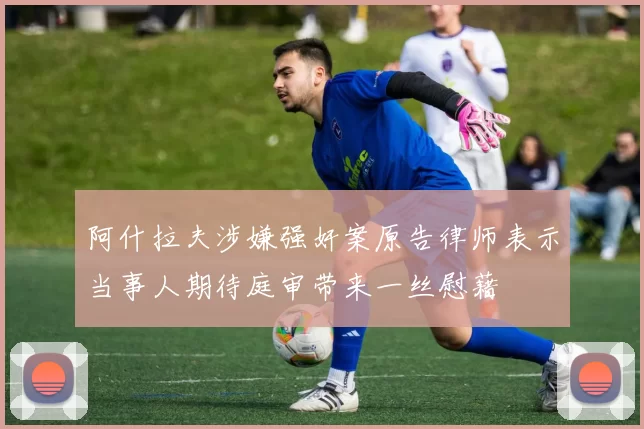 阿什拉夫涉嫌强奸案原告律师表示当事人期待庭审带来一丝慰藉