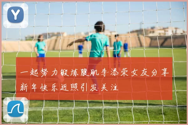 一起努力锻炼腹肌李添荣女友分享新年快乐近照引发关注