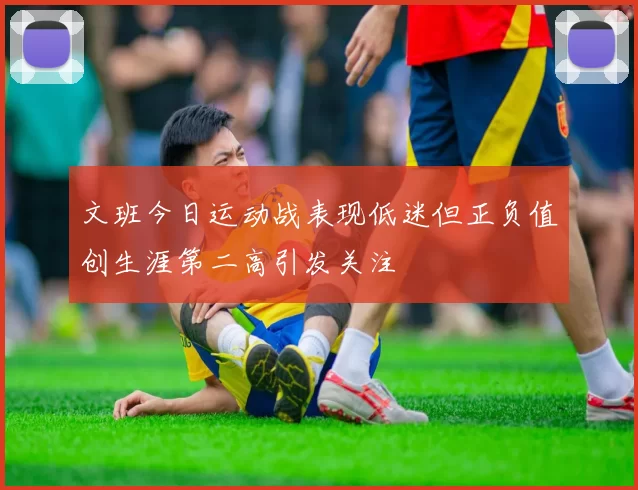 文班今日运动战表现低迷但正负值创生涯第二高引发关注