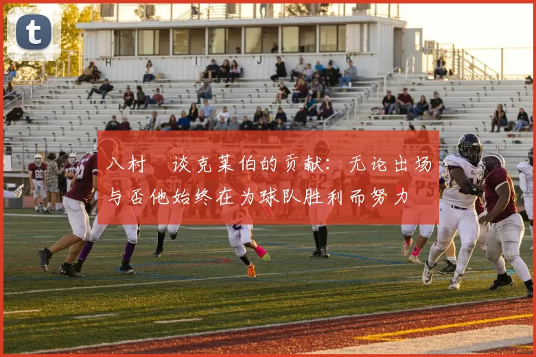 八村塁谈克莱伯的贡献：无论出场与否他始终在为球队胜利而努力