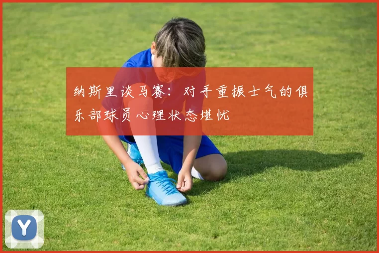 纳斯里谈马赛：对手重振士气的俱乐部球员心理状态堪忧