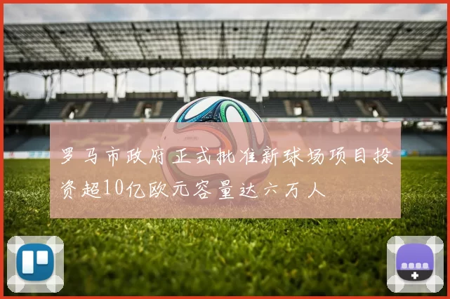 罗马市政府正式批准新球场项目投资超10亿欧元容量达六万人