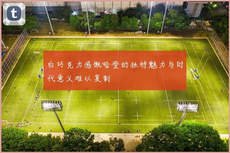 白巧克力感慨哈登的独特魅力与时代意义难以复制