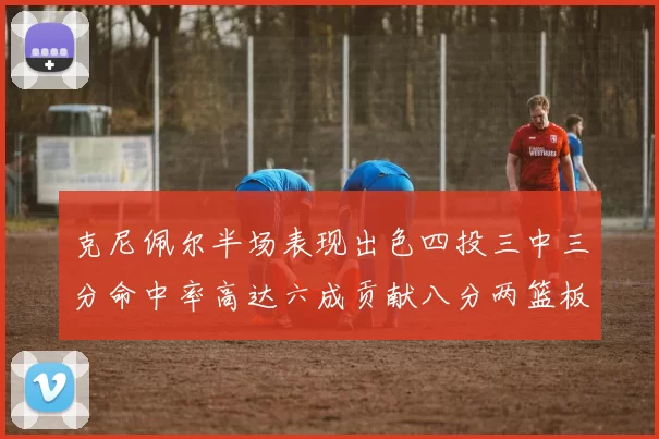 克尼佩尔半场表现出色四投三中三分命中率高达六成贡献八分两篮板