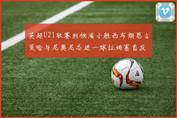 英超U21联赛利物浦小胜西布朗恩古莫哈与尼奥尼各进一球拉姆塞首发出战