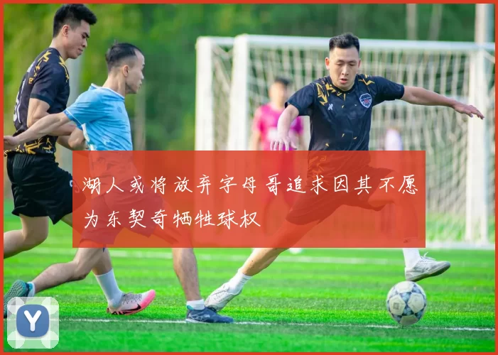 湖人或将放弃字母哥追求因其不愿为东契奇牺牲球权