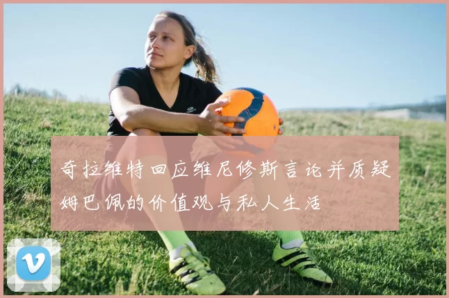 奇拉维特回应维尼修斯言论并质疑姆巴佩的价值观与私人生活