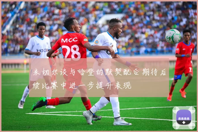 米切尔谈与哈登的默契配合期待后续比赛中进一步提升表现