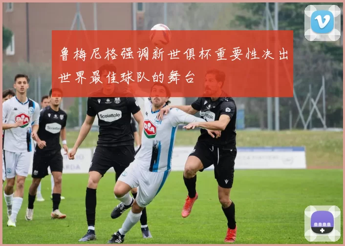 鲁梅尼格强调新世俱杯重要性决出世界最佳球队的舞台