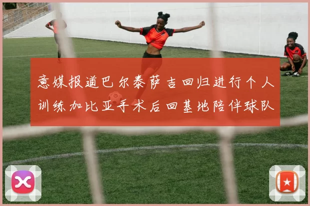 意媒报道巴尔泰萨吉回归进行个人训练加比亚手术后回基地陪伴球队恢复状态