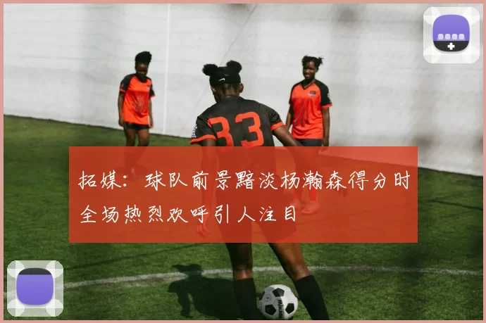 拓媒：球队前景黯淡杨瀚森得分时全场热烈欢呼引人注目