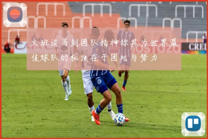 文班谈马刺团队精神称其为世界最佳球队的秘诀在于团结与努力