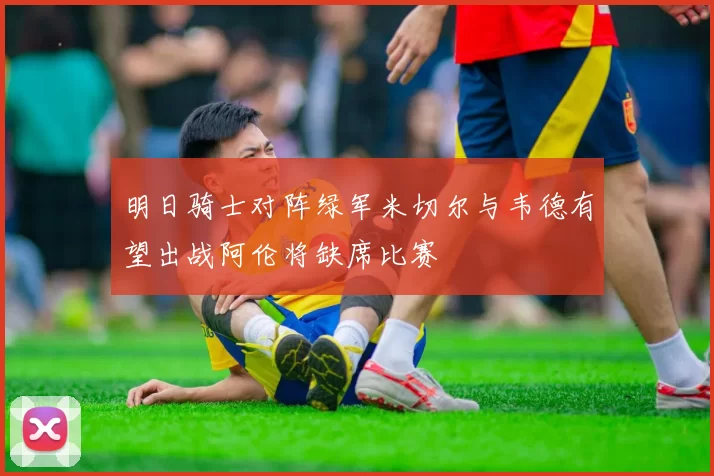 明日骑士对阵绿军米切尔与韦德有望出战阿伦将缺席比赛